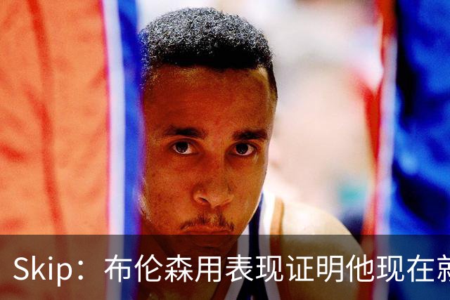 Skip：布伦森用表现证明他现在就是NBA最出色的球员 而非亚历山大